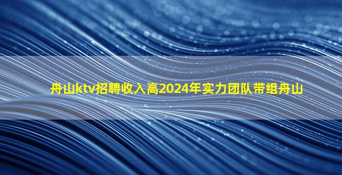 舟山ktv招聘收入高2024年实力团队带组舟山